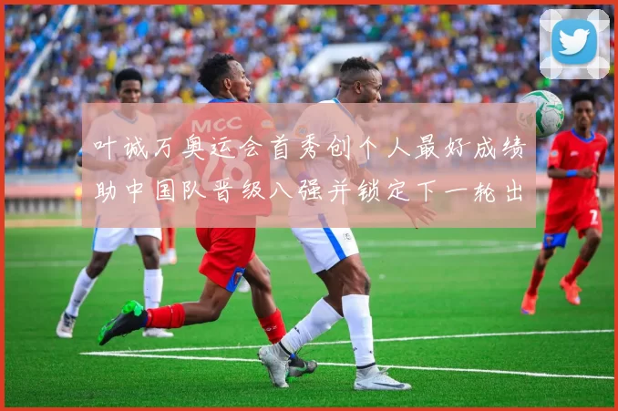 叶诚万奥运会首秀创个人最好成绩助中国队晋级八强并锁定下一轮出场席位